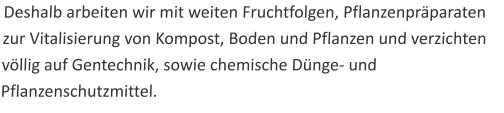 Deshalb arbeiten wir mit weiten Fruchtfolgen, Pflanzenpräparaten zur Vitalisierung von Kompost, Boden und Pflanzen und verzichten völlig auf Gentechnik, sowie chemische Dünge- und Pflanzenschutzmittel.