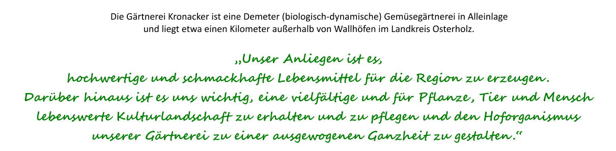 Die Gärtnerei Kronacker ist eine Demeter (biologisch-dynamische) Gemüsegärtnerei in Alleinlage und liegt etwa einen Kilometer außerhalb von Wallhöfen im Landkreis Osterholz.„Unser Anliegen ist es,  hochwertige und schmackhafte Lebensmittel für die Region zu erzeugen. Darüber hinaus ist es uns wichtig, eine vielfältige und für Pflanze, Tier und Mensch lebenswerte Kulturlandschaft zu erhalten und zu pflegen und den Hoforganismus unserer Gärtnerei zu einer ausgewogenen Ganzheit zu gestalten.“