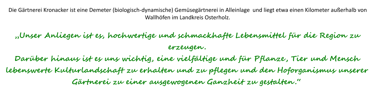 Die Gärtnerei Kronacker ist eine Demeter (biologisch-dynamische) Gemüsegärtnerei in Alleinlage  und liegt etwa einen Kilometer außerhalb von Wallhöfen im Landkreis Osterholz.„Unser Anliegen ist es, hochwertige und schmackhafte Lebensmittel für die Region zu erzeugen. Darüber hinaus ist es uns wichtig, eine vielfältige und für Pflanze, Tier und Mensch lebenswerte Kulturlandschaft zu erhalten und zu pflegen und den Hoforganismus unserer Gärtnerei zu einer ausgewogenen Ganzheit zu gestalten.“