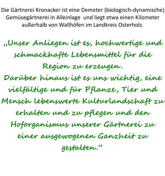 Die Gärtnerei Kronacker ist eine Demeter (biologisch-dynamische) Gemüsegärtnerei in Alleinlage  und liegt etwa einen Kilometer außerhalb von Wallhöfen im Landkreis Osterholz.„Unser Anliegen ist es, hochwertige und schmackhafte Lebensmittel für die Region zu erzeugen. Darüber hinaus ist es uns wichtig, eine vielfältige und für Pflanze, Tier und Mensch lebenswerte Kulturlandschaft zu erhalten und zu pflegen und den Hoforganismus unserer Gärtnerei zu einer ausgewogenen Ganzheit zu gestalten.“