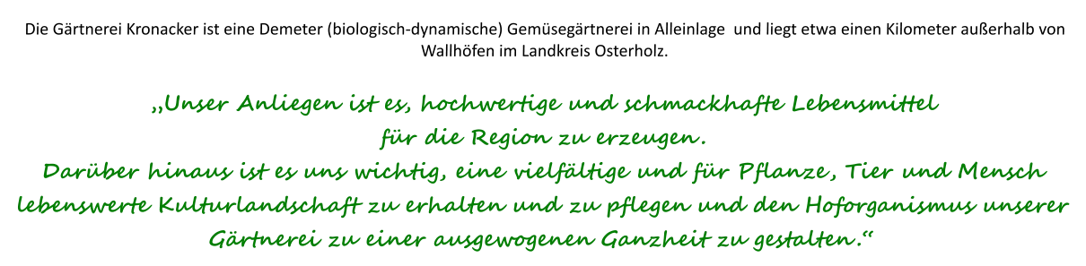 Die Gärtnerei Kronacker ist eine Demeter (biologisch-dynamische) Gemüsegärtnerei in Alleinlage  und liegt etwa einen Kilometer außerhalb von Wallhöfen im Landkreis Osterholz.„Unser Anliegen ist es, hochwertige und schmackhafte Lebensmittel für die Region zu erzeugen. Darüber hinaus ist es uns wichtig, eine vielfältige und für Pflanze, Tier und Mensch lebenswerte Kulturlandschaft zu erhalten und zu pflegen und den Hoforganismus unserer Gärtnerei zu einer ausgewogenen Ganzheit zu gestalten.“