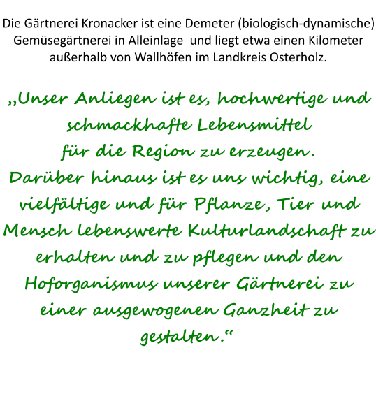Die Gärtnerei Kronacker ist eine Demeter (biologisch-dynamische) Gemüsegärtnerei in Alleinlage  und liegt etwa einen Kilometer außerhalb von Wallhöfen im Landkreis Osterholz.„Unser Anliegen ist es, hochwertige und schmackhafte Lebensmittel für die Region zu erzeugen. Darüber hinaus ist es uns wichtig, eine vielfältige und für Pflanze, Tier und Mensch lebenswerte Kulturlandschaft zu erhalten und zu pflegen und den Hoforganismus unserer Gärtnerei zu einer ausgewogenen Ganzheit zu gestalten.“