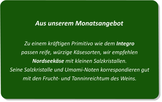 Aus unserem MonatsangebotZu einem kräftigen Primitivo wie dem Integro  passen reife, würzige Käsesorten, wir empfehlen Nordseekäse mit kleinen Salzkristallen. Seine Salzkristalle und Umami-Noten korrespondieren gut mit den Frucht- und Tanninreichtum des Weins.
