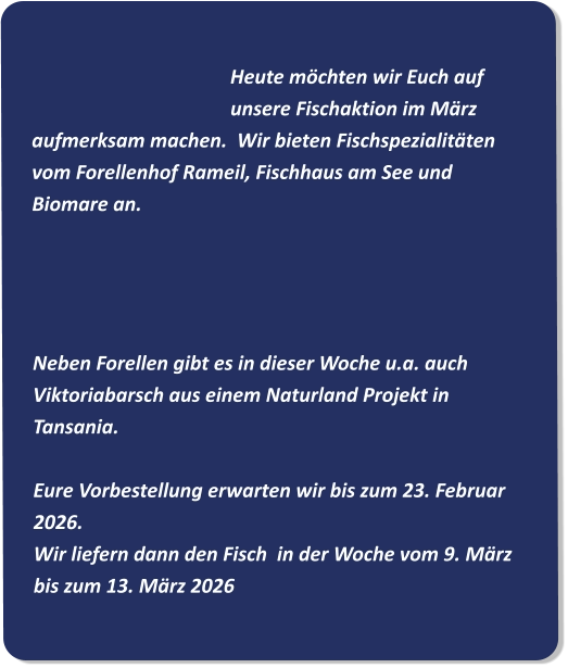Heute möchten wir Euch auf unsere Fischaktion im März aufmerksam machen.  Wir bieten Fischspezialitäten vom Forellenhof Rameil, Fischhaus am See und Biomare an.     Neben Forellen gibt es in dieser Woche u.a. auch Viktoriabarsch aus einem Naturland Projekt in Tansania. Eure Vorbestellung erwarten wir bis zum 23. Februar 2026. Wir liefern dann den Fisch  in der Woche vom 9. März bis zum 13. März 2026