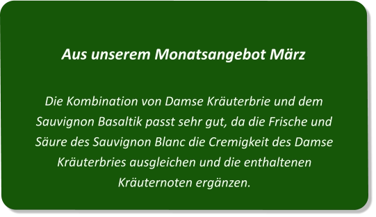 Aus unserem Monatsangebot MärzDie Kombination von Damse Kräuterbrie und dem Sauvignon Basaltik passt sehr gut, da die Frische und Säure des Sauvignon Blanc die Cremigkeit des Damse Kräuterbries ausgleichen und die enthaltenen Kräuternoten ergänzen.