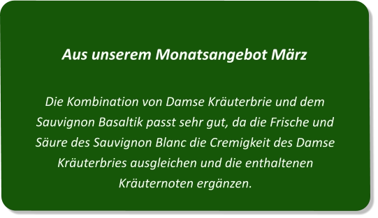 Aus unserem Monatsangebot MärzDie Kombination von Damse Kräuterbrie und dem Sauvignon Basaltik passt sehr gut, da die Frische und Säure des Sauvignon Blanc die Cremigkeit des Damse Kräuterbries ausgleichen und die enthaltenen Kräuternoten ergänzen.