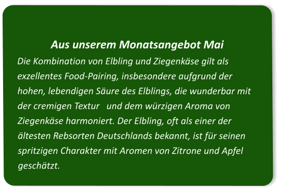 Aus unserem Monatsangebot Mai Die Kombination von Elbling und Ziegenkäse gilt als exzellentes Food-Pairing, insbesondere aufgrund der hohen, lebendigen Säure des Elblings, die wunderbar mit der cremigen Textur   und dem würzigen Aroma von Ziegenkäse harmoniert. Der Elbling, oft als einer der ältesten Rebsorten Deutschlands bekannt, ist für seinen spritzigen Charakter mit Aromen von Zitrone und Apfel geschätzt.