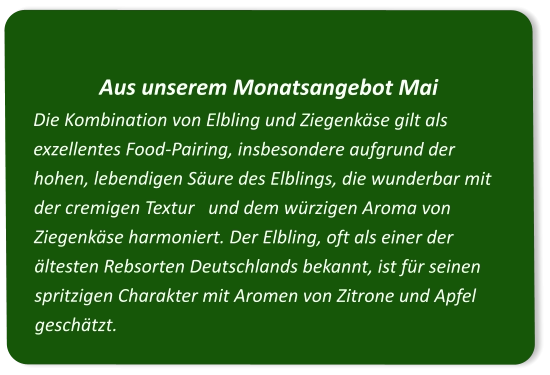Aus unserem Monatsangebot Mai Die Kombination von Elbling und Ziegenkäse gilt als exzellentes Food-Pairing, insbesondere aufgrund der hohen, lebendigen Säure des Elblings, die wunderbar mit der cremigen Textur   und dem würzigen Aroma von Ziegenkäse harmoniert. Der Elbling, oft als einer der ältesten Rebsorten Deutschlands bekannt, ist für seinen spritzigen Charakter mit Aromen von Zitrone und Apfel geschätzt.
