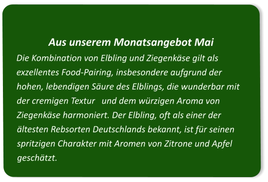Aus unserem Monatsangebot Mai Die Kombination von Elbling und Ziegenkäse gilt als exzellentes Food-Pairing, insbesondere aufgrund der hohen, lebendigen Säure des Elblings, die wunderbar mit der cremigen Textur   und dem würzigen Aroma von Ziegenkäse harmoniert. Der Elbling, oft als einer der ältesten Rebsorten Deutschlands bekannt, ist für seinen spritzigen Charakter mit Aromen von Zitrone und Apfel geschätzt.