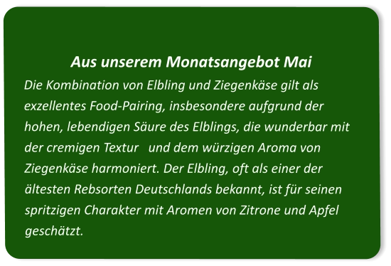 Aus unserem Monatsangebot Mai Die Kombination von Elbling und Ziegenkäse gilt als exzellentes Food-Pairing, insbesondere aufgrund der hohen, lebendigen Säure des Elblings, die wunderbar mit der cremigen Textur   und dem würzigen Aroma von Ziegenkäse harmoniert. Der Elbling, oft als einer der ältesten Rebsorten Deutschlands bekannt, ist für seinen spritzigen Charakter mit Aromen von Zitrone und Apfel geschätzt.