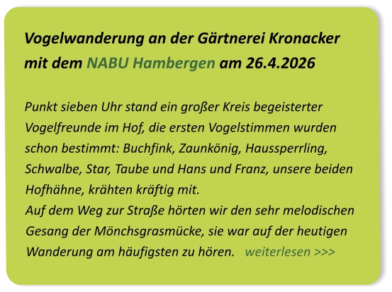 Vogelwanderung an der Gärtnerei Kronacker mit dem NABU Hambergen am 26.4.2026  Punkt sieben Uhr stand ein großer Kreis begeisterter Vogelfreunde im Hof, die ersten Vogelstimmen wurden schon bestimmt: Buchfink, Zaunkönig, Haussperrling, Schwalbe, Star, Taube und Hans und Franz, unsere beiden Hofhähne, krähten kräftig mit.  Auf dem Weg zur Straße hörten wir den sehr melodischen Gesang der Mönchsgrasmücke, sie war auf der heutigen Wanderung am häufigsten zu hören.   weiterlesen >>>