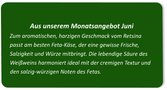 Aus unserem Monatsangebot Juni Zum aromatischen, harzigen Geschmack vom Retsina passt am besten Feta-Käse, der eine gewisse Frische, Salzigkeit und Würze mitbringt. Die lebendige Säure des Weißweins harmoniert ideal mit der cremigen Textur und den salzig-würzigen Noten des Fetas.