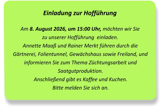 Einladung zur Hofführung Am 8. August 2026, um 15:00 Uhr, möchten wir Sie  zu unserer Hofführung  einladen.Annette Maaß und Rainer Merkt führen durch die Gärtnerei, Folientunnel, Gewächshaus sowie Freiland, und informieren Sie zum Thema Züchtungsarbeit und Saatgutproduktion. Anschließend gibt es Kaffee und Kuchen. Bitte melden Sie sich an.