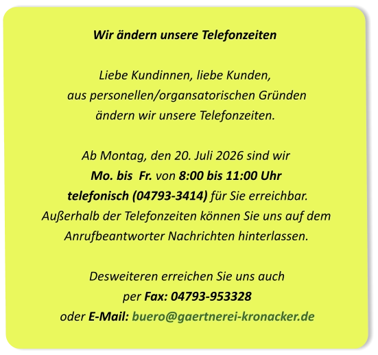 Wir ändern unsere Telefonzeiten Liebe Kundinnen, liebe Kunden,  aus personellen/organsatorischen Gründen  ändern wir unsere Telefonzeiten.Ab Montag, den 20. Juli 2026 sind wir Mo. bis  Fr. von 8:00 bis 11:00 Uhr  telefonisch (04793-3414) für Sie erreichbar. Außerhalb der Telefonzeiten können Sie uns auf dem  Anrufbeantworter Nachrichten hinterlassen.Desweiteren erreichen Sie uns auch per Fax: 04793-953328oder E-Mail: buero@gaertnerei-kronacker.de