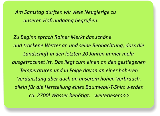 Am Samstag durften wir viele Neugierige zu unseren Hofrundgang begrüßen. Zu Beginn sprach Rainer Merkt das schöne und trockene Wetter an und seine Beobachtung, dass die Landschaft in den letzten 20 Jahren immer mehr ausgetrocknet ist. Das liegt zum einen an den gestiegenen Temperaturen und in Folge davon an einer höheren Verdunstung aber auch an unserem hohen Verbrauch, allein für die Herstellung eines Baumwoll-T-Shirt werden ca. 2700l Wasser benötigt.   weiterlesen>>>