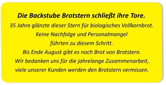 Die Backstube Brotstern schließt ihre Tore.35 Jahre glänzte dieser Stern für biologisches Vollkornbrot. Keine Nachfolge und Personalmangel führten zu diesem Schritt.Bis Ende August gibt es noch Brot von Brotstern. Wir bedanken uns für die jahrelange Zusammenarbeit, viele unserer Kunden werden den Brotstern vermissen.