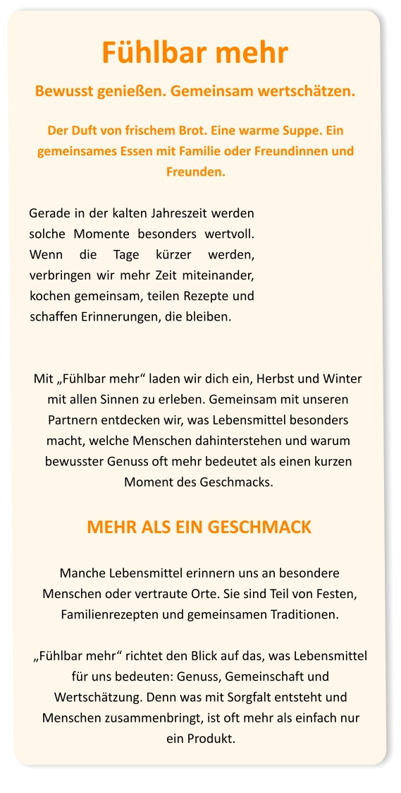 Fühlbar mehr Bewusst genießen. Gemeinsam wertschätzen.  Der Duft von frischem Brot. Eine warme Suppe. Ein gemeinsames Essen mit Familie oder Freundinnen und Freunden.  Gerade in der kalten Jahreszeit werden solche Momente besonders wertvoll. Wenn die Tage kürzer werden, verbringen wir mehr Zeit miteinander, kochen gemeinsam, teilen Rezepte und schaffen Erinnerungen, die bleiben.   Mit „Fühlbar mehr“ laden wir dich ein, Herbst und Winter mit allen Sinnen zu erleben. Gemeinsam mit unseren Partnern entdecken wir, was Lebensmittel besonders macht, welche Menschen dahinterstehen und warum bewusster Genuss oft mehr bedeutet als einen kurzen Moment des Geschmacks. MEHR ALS EIN GESCHMACK  Manche Lebensmittel erinnern uns an besondere Menschen oder vertraute Orte. Sie sind Teil von Festen, Familienrezepten und gemeinsamen Traditionen.  „Fühlbar mehr“ richtet den Blick auf das, was Lebensmittel für uns bedeuten: Genuss, Gemeinschaft und Wertschätzung. Denn was mit Sorgfalt entsteht und Menschen zusammenbringt, ist oft mehr als einfach nur ein Produkt.
